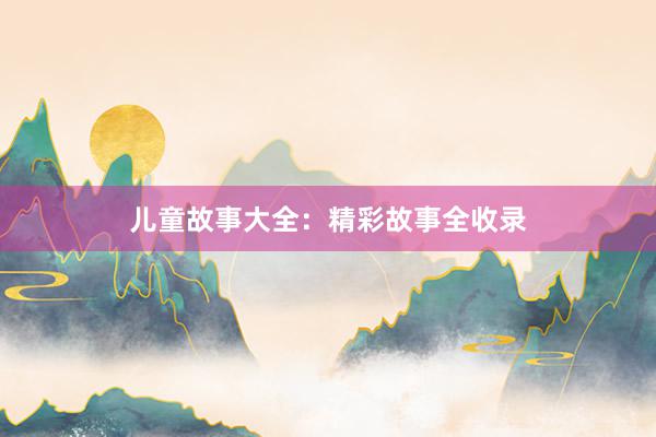 儿童故事大全:精彩故事全收录